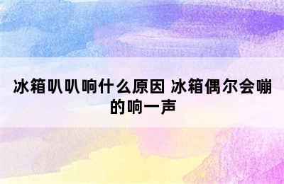 冰箱叭叭响什么原因 冰箱偶尔会嘣的响一声